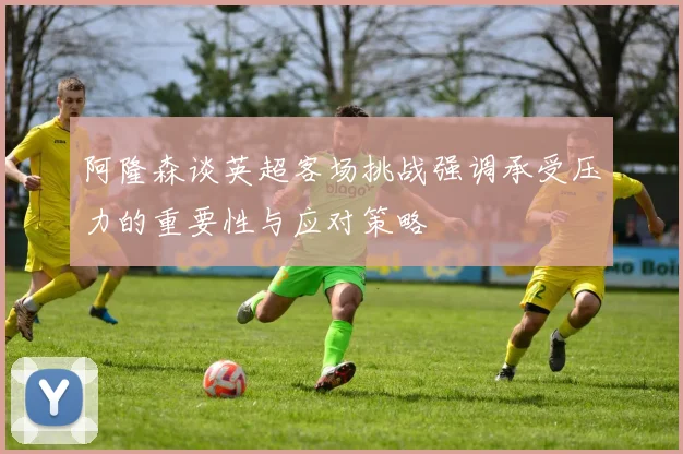 阿隆森谈英超客场挑战强调承受压力的重要性与应对策略