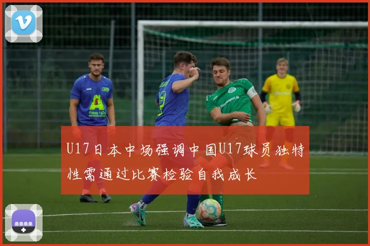 U17日本中场强调中国U17球员独特性需通过比赛检验自我成长