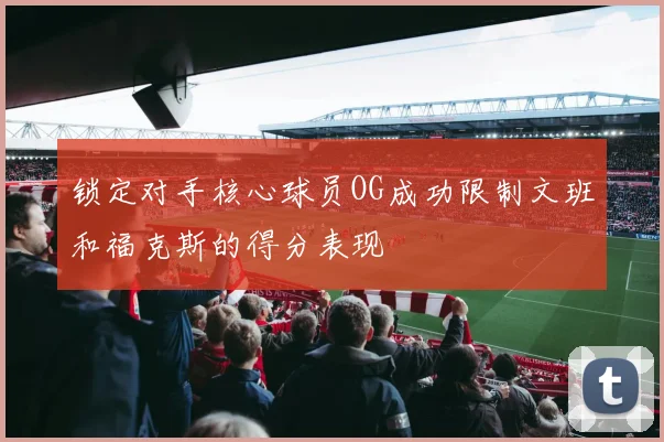 锁定对手核心球员OG成功限制文班和福克斯的得分表现