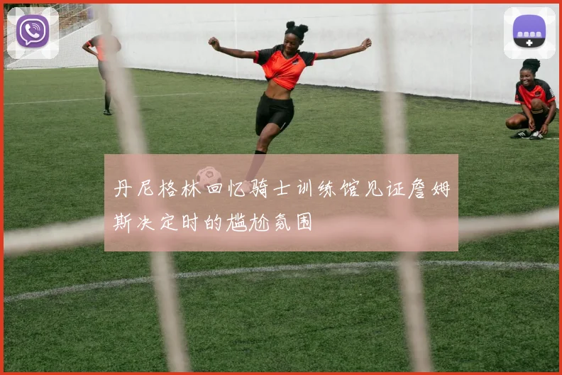 丹尼格林回忆骑士训练馆见证詹姆斯决定时的尴尬氛围