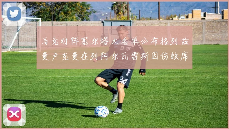 马竞对阵塞尔塔大名单公布格列兹曼卢克曼在列阿尔瓦雷斯因伤缺席
