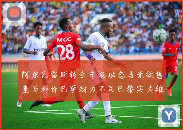 阿尔瓦雷斯转会市场动态马竞欲售皇马加价巴萨财力不足巴黎实力雄厚