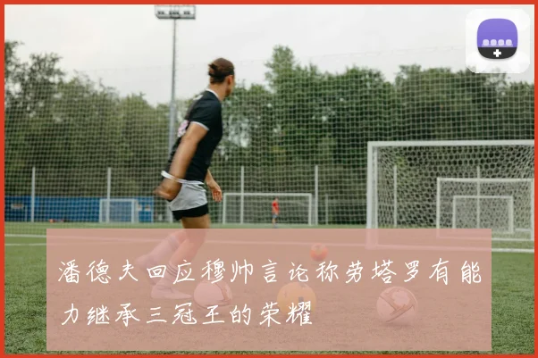 潘德夫回应穆帅言论称劳塔罗有能力继承三冠王的荣耀