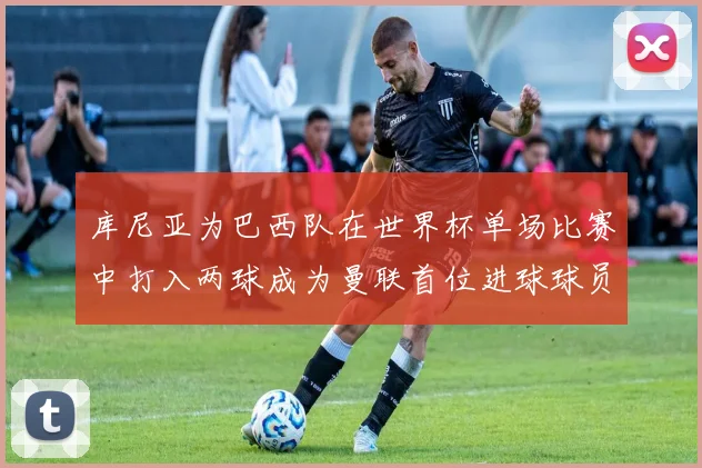 库尼亚为巴西队在世界杯单场比赛中打入两球成为曼联首位进球球员